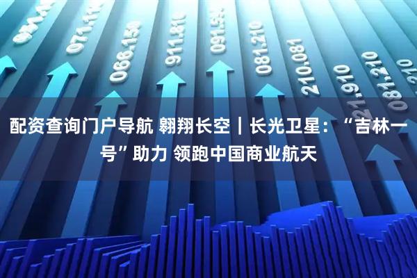配资查询门户导航 翱翔长空｜长光卫星：“吉林一号”助力 领跑中国商业航天