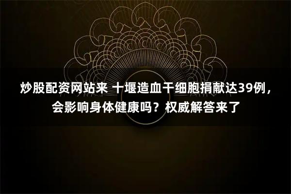 炒股配资网站来 十堰造血干细胞捐献达39例，会影响身体健康吗？权威解答来了