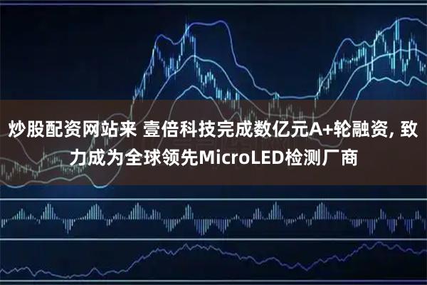 炒股配资网站来 壹倍科技完成数亿元A+轮融资, 致力成为全球领先MicroLED检测厂商