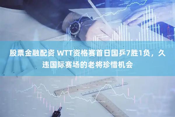 股票金融配资 WTT资格赛首日国乒7胜1负，久违国际赛场的老将珍惜机会