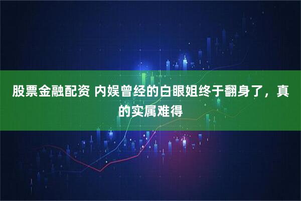 股票金融配资 内娱曾经的白眼姐终于翻身了，真的实属难得