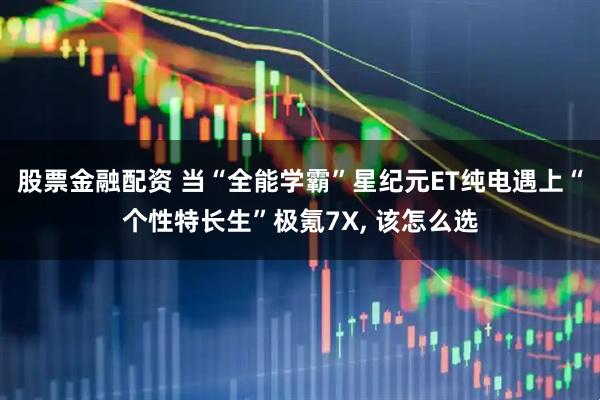 股票金融配资 当“全能学霸”星纪元ET纯电遇上“个性特长生”极氪7X, 该怎么选