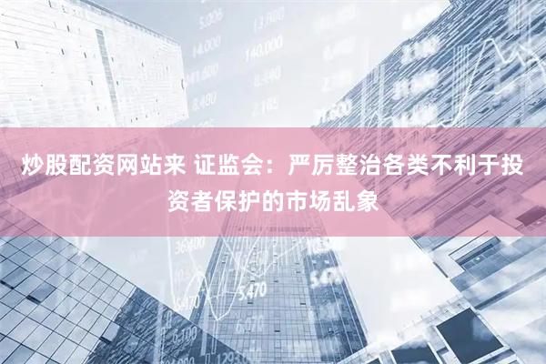 炒股配资网站来 证监会：严厉整治各类不利于投资者保护的市场乱象