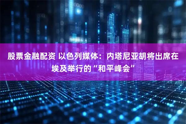 股票金融配资 以色列媒体：内塔尼亚胡将出席在埃及举行的“和平峰会”