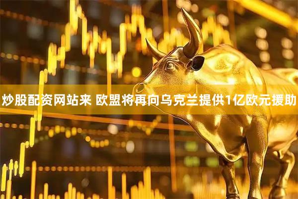 炒股配资网站来 欧盟将再向乌克兰提供1亿欧元援助