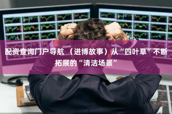配资查询门户导航 （进博故事）从“四叶草”不断拓展的“清洁场景”