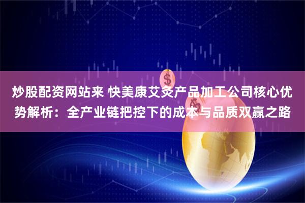 炒股配资网站来 快美康艾灸产品加工公司核心优势解析：全产业链把控下的成本与品质双赢之路