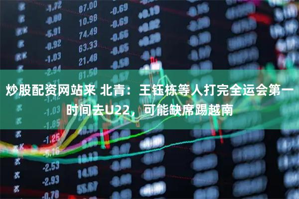 炒股配资网站来 北青：王钰栋等人打完全运会第一时间去U22，可能缺席踢越南