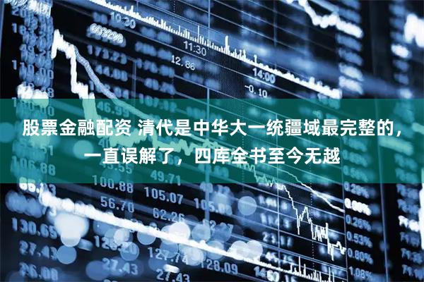 股票金融配资 清代是中华大一统疆域最完整的，一直误解了，四库全书至今无越