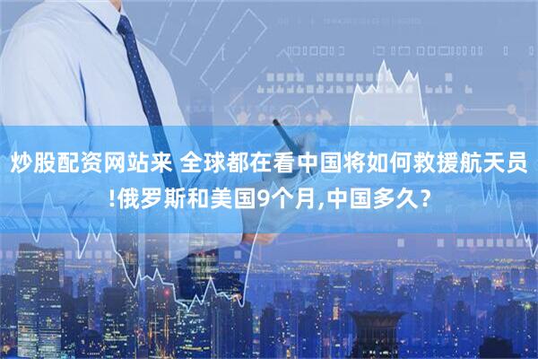 炒股配资网站来 全球都在看中国将如何救援航天员!俄罗斯和美国9个月,中国多久？