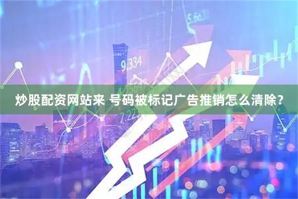 炒股配资网站来 号码被标记广告推销怎么清除？