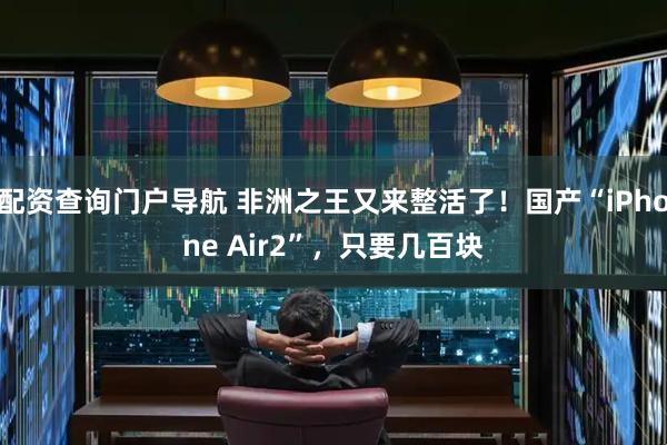配资查询门户导航 非洲之王又来整活了！国产“iPhone Air2”，只要几百块