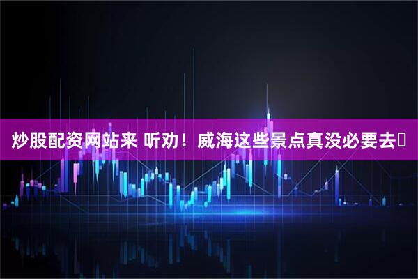 炒股配资网站来 听劝！威海这些景点真没必要去️