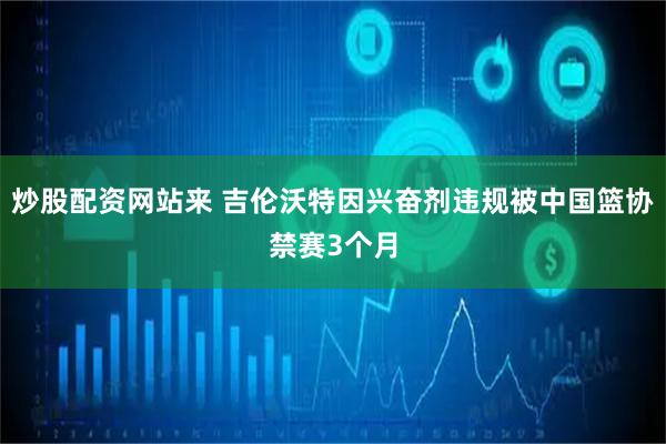 炒股配资网站来 吉伦沃特因兴奋剂违规被中国篮协禁赛3个月