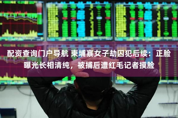 配资查询门户导航 柬埔寨女子劫囚犯后续：正脸曝光长相清纯，被捕后遭红毛记者摸脸