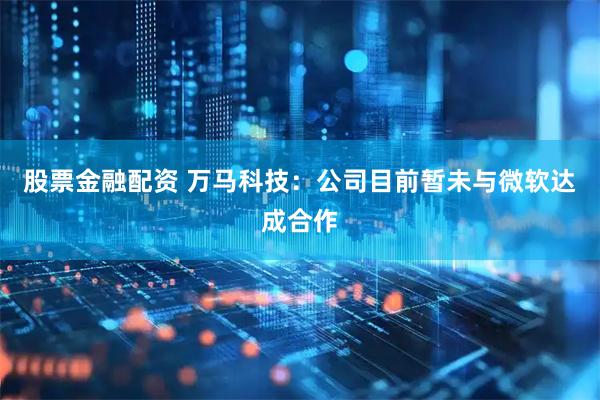 股票金融配资 万马科技：公司目前暂未与微软达成合作