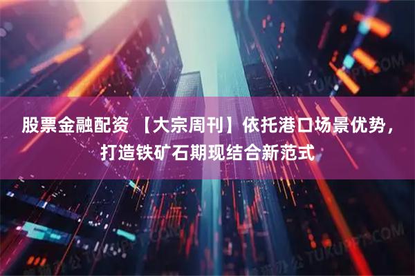 股票金融配资 【大宗周刊】依托港口场景优势，打造铁矿石期现结合新范式
