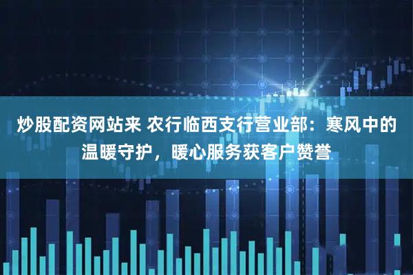炒股配资网站来 农行临西支行营业部：寒风中的温暖守护，暖心服务获客户赞誉