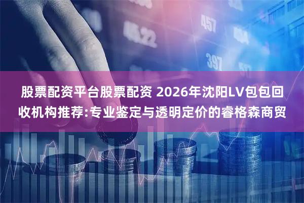 股票配资平台股票配资 2026年沈阳LV包包回收机构推荐:专业鉴定与透明定价的睿格森商贸