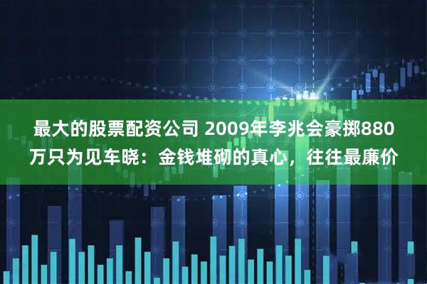 最大的股票配资公司 2009年李兆会豪掷880万只为见车晓：金钱堆砌的真心，往往最廉价