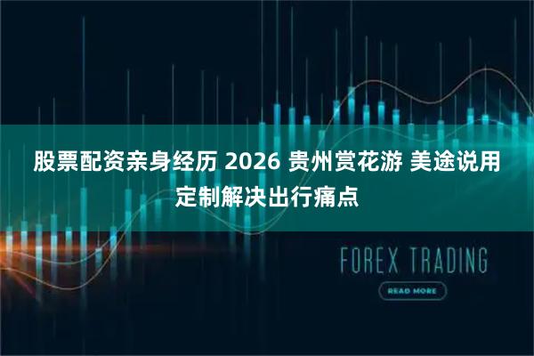 股票配资亲身经历 2026 贵州赏花游 美途说用定制解决出行痛点