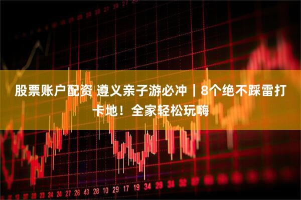 股票账户配资 遵义亲子游必冲｜8个绝不踩雷打卡地！全家轻松玩嗨