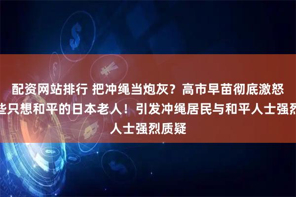 配资网站排行 把冲绳当炮灰？高市早苗彻底激怒了这些只想和平的日本老人！引发冲绳居民与和平人士强烈质疑