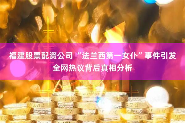 福建股票配资公司 “法兰西第一女仆”事件引发全网热议背后真相分析