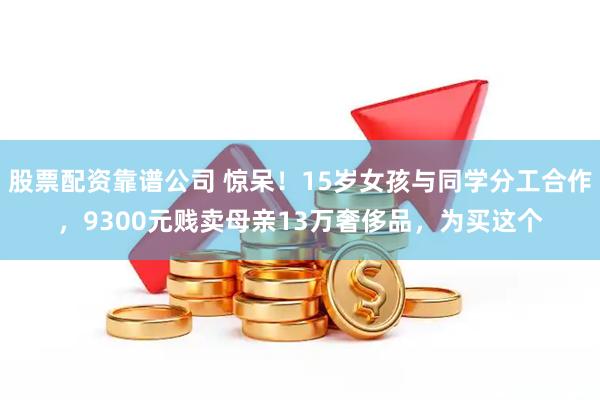 股票配资靠谱公司 惊呆！15岁女孩与同学分工合作，9300元贱卖母亲13万奢侈品，为买这个