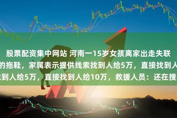 股票配资集中网站 河南一15岁女孩离家出走失联14天，河边找到疑似她的拖鞋，家属表示提供线索找到人给5万，直接找到人给10万，救援人员：还在搜寻
