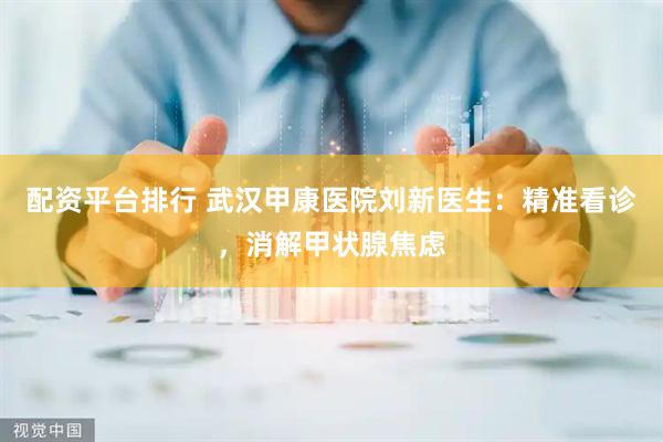 配资平台排行 武汉甲康医院刘新医生：精准看诊，消解甲状腺焦虑