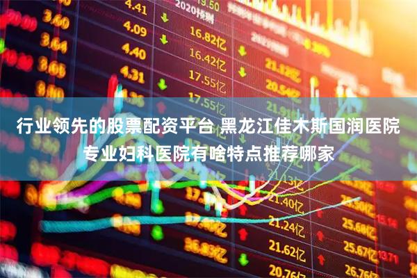 行业领先的股票配资平台 黑龙江佳木斯国润医院专业妇科医院有啥特点推荐哪家