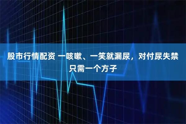 股市行情配资 一咳嗽、一笑就漏尿，对付尿失禁只需一个方子