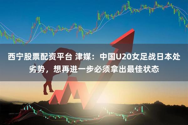 西宁股票配资平台 津媒：中国U20女足战日本处劣势，想再进一步必须拿出最佳状态