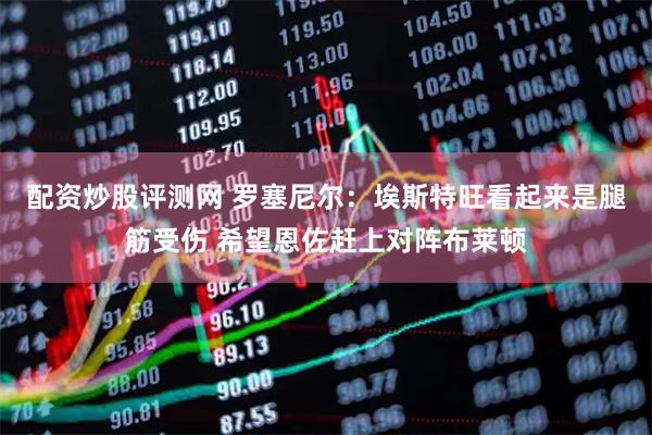 配资炒股评测网 罗塞尼尔：埃斯特旺看起来是腿筋受伤 希望恩佐赶上对阵布莱顿