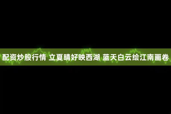配资炒股行情 立夏晴好映西湖 蓝天白云绘江南画卷