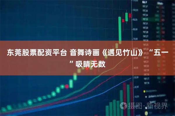 东莞股票配资平台 音舞诗画《遇见竹山》 “五一”吸睛无数