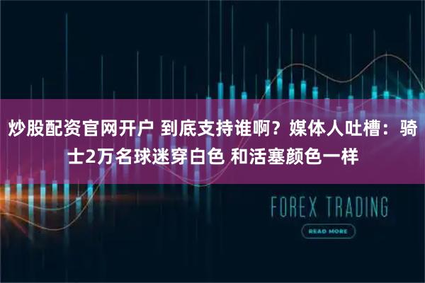炒股配资官网开户 到底支持谁啊？媒体人吐槽：骑士2万名球迷穿白色 和活塞颜色一样