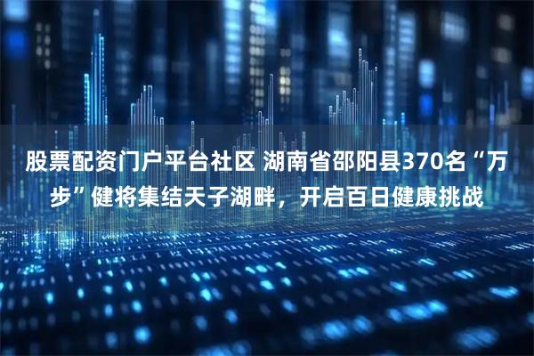 股票配资门户平台社区 湖南省邵阳县370名“万步”健将集结天子湖畔，开启百日健康挑战