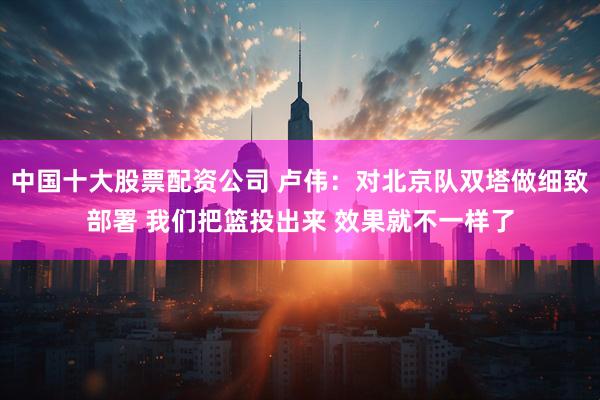 中国十大股票配资公司 卢伟：对北京队双塔做细致部署 我们把篮投出来 效果就不一样了