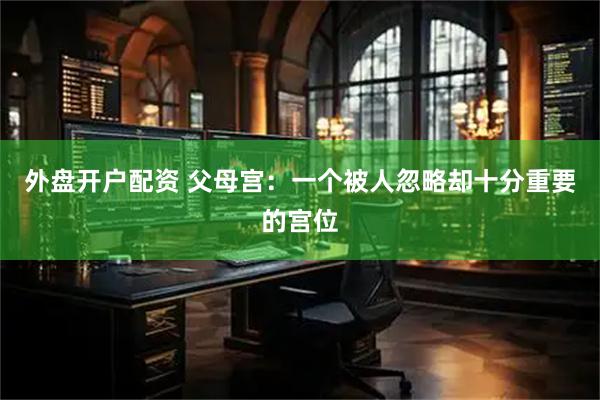 外盘开户配资 父母宫：一个被人忽略却十分重要的宫位