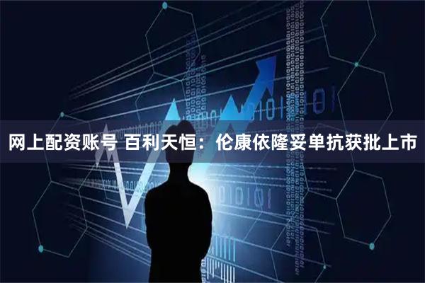 网上配资账号 百利天恒：伦康依隆妥单抗获批上市