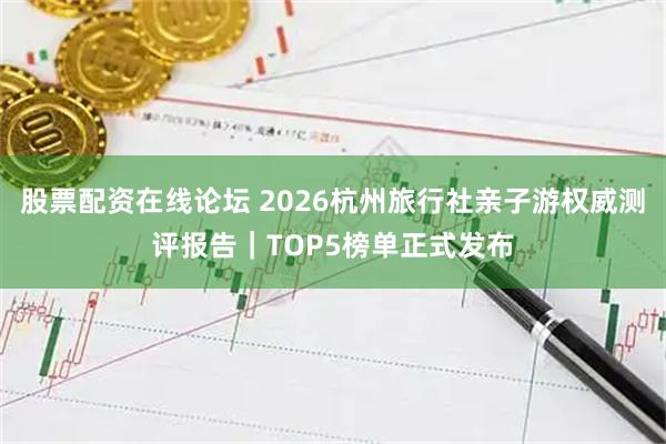 股票配资在线论坛 2026杭州旅行社亲子游权威测评报告｜TOP5榜单正式发布