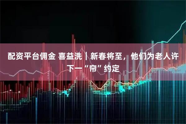 配资平台佣金 喜益洗︱新春将至，他们为老人许下一“帘”约定