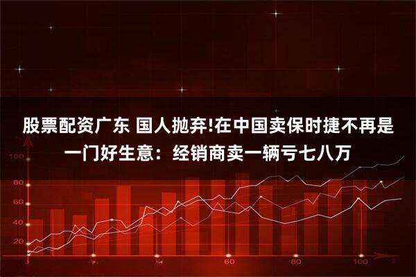 股票配资广东 国人抛弃!在中国卖保时捷不再是一门好生意：经销商卖一辆亏七八万