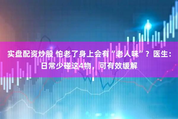 实盘配资炒股 怕老了身上会有“老人味”？医生：日常少碰这4物，可有效缓解