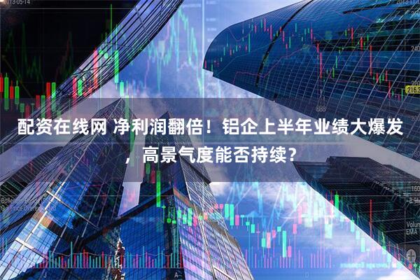 配资在线网 净利润翻倍！铝企上半年业绩大爆发，高景气度能否持续？