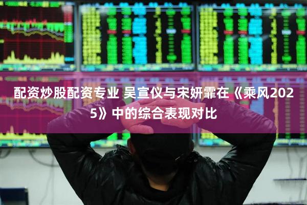 配资炒股配资专业 吴宣仪与宋妍霏在《乘风2025》中的综合表现对比
