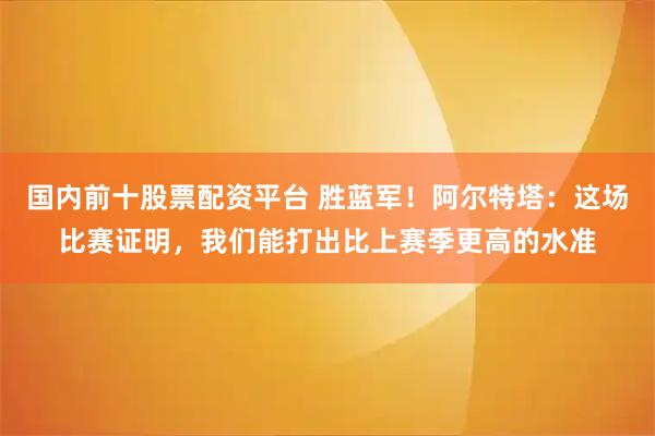 国内前十股票配资平台 胜蓝军！阿尔特塔：这场比赛证明，我们能打出比上赛季更高的水准