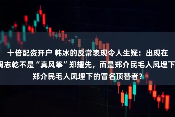 十倍配资开户 韩冰的反常表现令人生疑：出现在山城公安局的周志乾不是“真风筝”郑耀先，而是郑介民毛人凤埋下的冒名顶替者？
